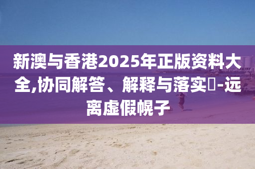 新澳与香港2025年正版资料大全,协同解答、解释与落实​-远离虚假幌子