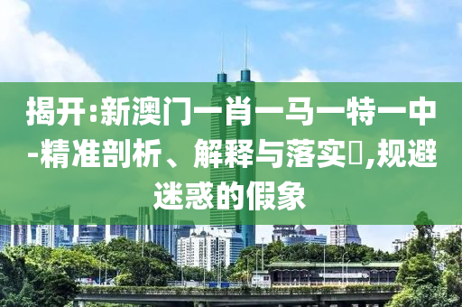 揭开:新澳门一肖一马一特一中-精准剖析、解释与落实​,规避迷惑的假象