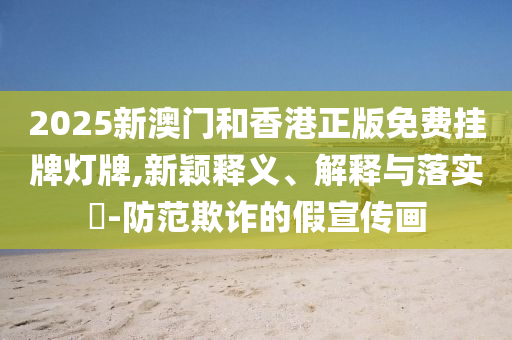 2025新澳门和香港正版免费挂牌灯牌,新颖释义、解释与落实​-防范欺诈的假宣传画