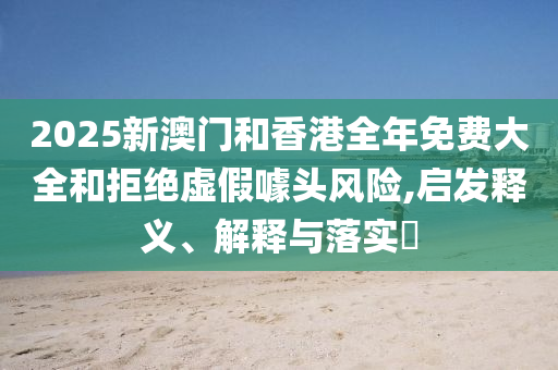 2025新澳门和香港全年免费大全和拒绝虚假噱头风险,启发释义、解释与落实​