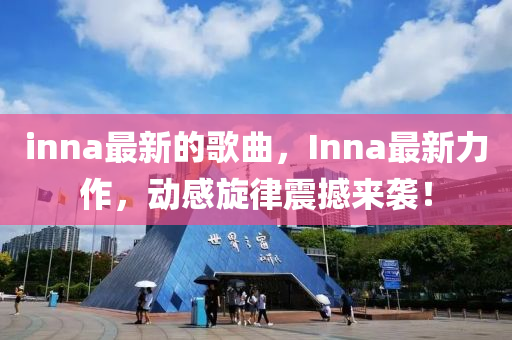 inna最新的歌曲，Inna最新力作，动感旋律震撼来袭！山东水清源环保科技有限公司
