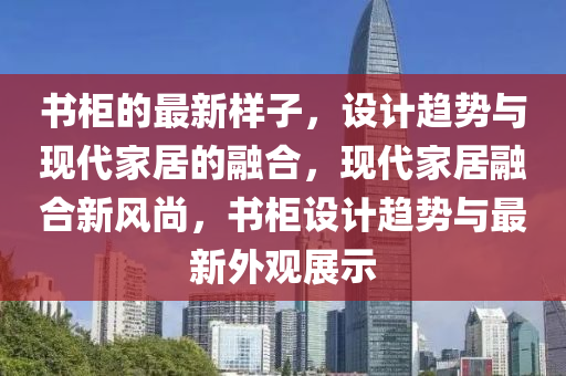 书柜的最新样子，设计趋势与现代家居的融合，现代家居融合新风尚，书柜设计趋势与最新外观展示