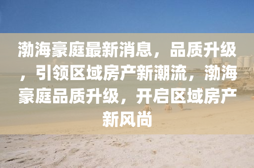 渤海豪庭最新消息，品质升级，引领区域房产新潮流，渤海豪庭品质升级，开启区域房产新风尚