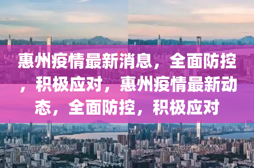 惠州疫情最新消息，全面防控，积极应对，惠州疫情最新动态，全面防控，积极应对山东水清源环保科技有限公司