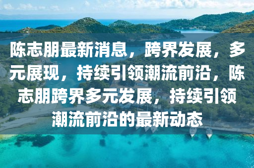 陈志朋最新消山东水清源环保科技有限公司息，跨界发展，多元展现，持续引领潮流前沿，陈志朋跨界多元发展，持续引领潮流前沿的最新动态