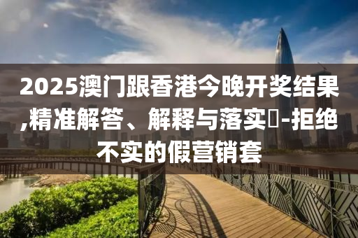 2025澳门跟香港今晚开奖结果,精准解答、解释与落实​-拒绝不实的假营销套山东水清源环保科技有限公司